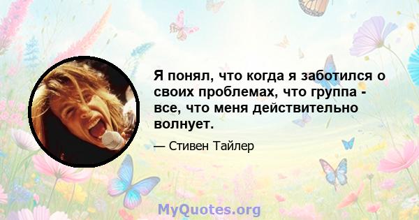 Я понял, что когда я заботился о своих проблемах, что группа - все, что меня действительно волнует.