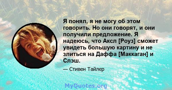 Я понял, я не могу об этом говорить. Но они говорят, и они получили предложение. Я надеюсь, что Аксл [Роуз] сможет увидеть большую картину и не злиться на Даффа [Маккаган] и Слэш.