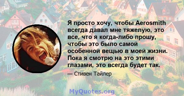 Я просто хочу, чтобы Aerosmith всегда давал мне тяжелую, это все, что я когда-либо прошу, чтобы это было самой особенной вещью в моей жизни. Пока я смотрю на это этими глазами, это всегда будет так.