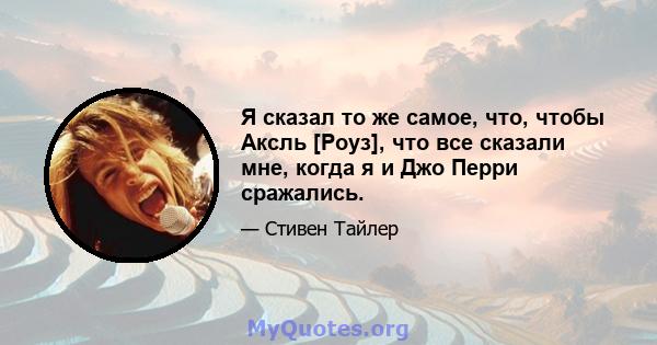 Я сказал то же самое, что, чтобы Аксль [Роуз], что все сказали мне, когда я и Джо Перри сражались.