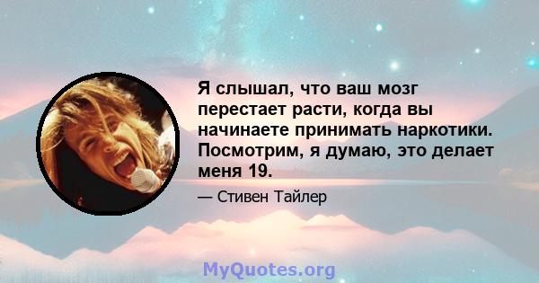 Я слышал, что ваш мозг перестает расти, когда вы начинаете принимать наркотики. Посмотрим, я думаю, это делает меня 19.