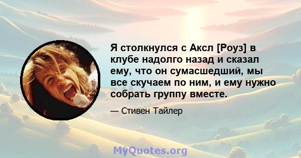 Я столкнулся с Аксл [Роуз] в клубе надолго назад и сказал ему, что он сумасшедший, мы все скучаем по ним, и ему нужно собрать группу вместе.