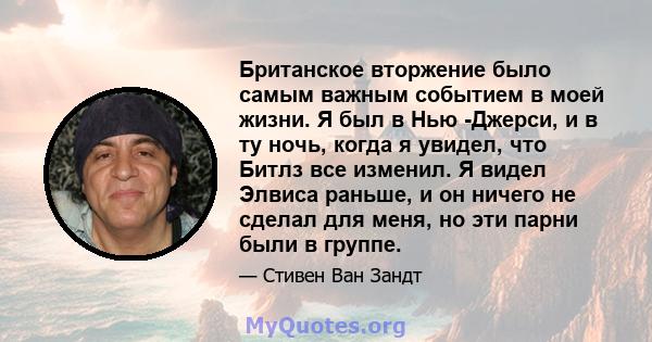 Британское вторжение было самым важным событием в моей жизни. Я был в Нью -Джерси, и в ту ночь, когда я увидел, что Битлз все изменил. Я видел Элвиса раньше, и он ничего не сделал для меня, но эти парни были в группе.