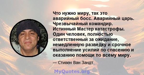 Что нужно миру, так это аварийный босс. Аварийный царь. Чрезвычайный командир. Истинный Мастер катастрофы. Один человек, полностью ответственный за ожидание, немедленную разведку и срочное выполнение усилий по спасению