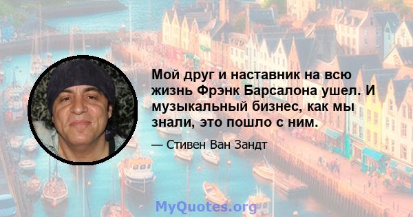 Мой друг и наставник на всю жизнь Фрэнк Барсалона ушел. И музыкальный бизнес, как мы знали, это пошло с ним.