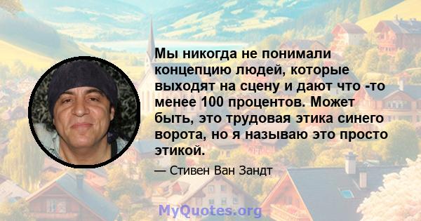 Мы никогда не понимали концепцию людей, которые выходят на сцену и дают что -то менее 100 процентов. Может быть, это трудовая этика синего ворота, но я называю это просто этикой.