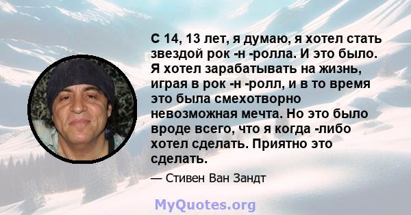 С 14, 13 лет, я думаю, я хотел стать звездой рок -н -ролла. И это было. Я хотел зарабатывать на жизнь, играя в рок -н -ролл, и в то время это была смехотворно невозможная мечта. Но это было вроде всего, что я когда