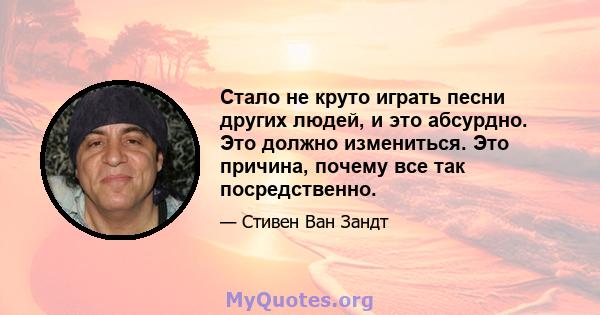 Стало не круто играть песни других людей, и это абсурдно. Это должно измениться. Это причина, почему все так посредственно.