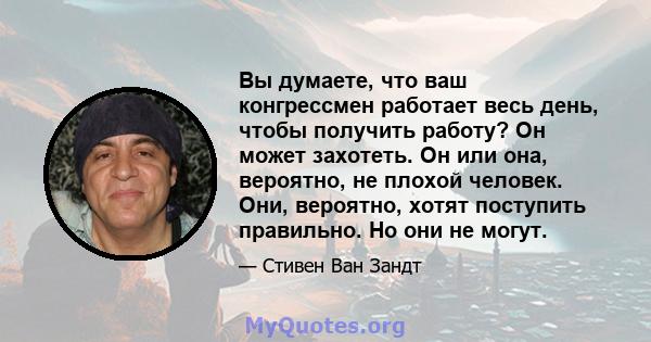 Вы думаете, что ваш конгрессмен работает весь день, чтобы получить работу? Он может захотеть. Он или она, вероятно, не плохой человек. Они, вероятно, хотят поступить правильно. Но они не могут.