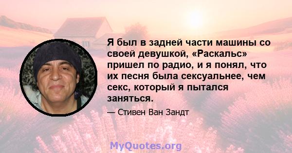 Я был в задней части машины со своей девушкой, «Раскальс» пришел по радио, и я понял, что их песня была сексуальнее, чем секс, который я пытался заняться.