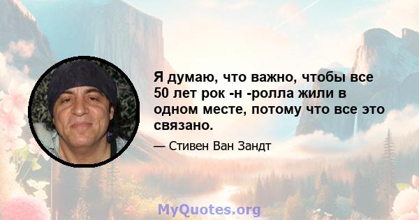 Я думаю, что важно, чтобы все 50 лет рок -н -ролла жили в одном месте, потому что все это связано.