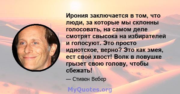 Ирония заключается в том, что люди, за которые мы склонны голосовать, на самом деле смотрят свысока на избирателей и голосуют. Это просто идиотское, верно? Это как змея, ест свой хвост! Волк в ловушке грызет свою