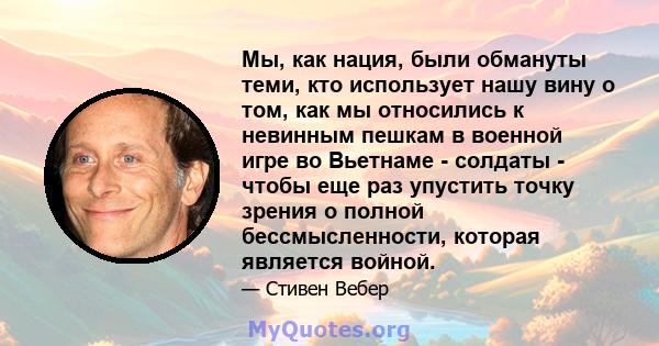 Мы, как нация, были обмануты теми, кто использует нашу вину о том, как мы относились к невинным пешкам в военной игре во Вьетнаме - солдаты - чтобы еще раз упустить точку зрения о полной бессмысленности, которая