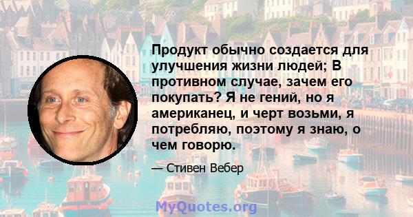 Продукт обычно создается для улучшения жизни людей; В противном случае, зачем его покупать? Я не гений, но я американец, и черт возьми, я потребляю, поэтому я знаю, о чем говорю.