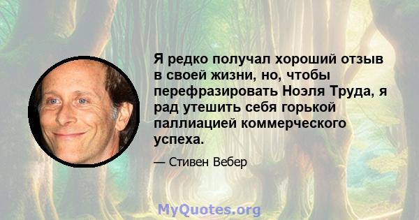 Я редко получал хороший отзыв в своей жизни, но, чтобы перефразировать Ноэля Труда, я рад утешить себя горькой паллиацией коммерческого успеха.