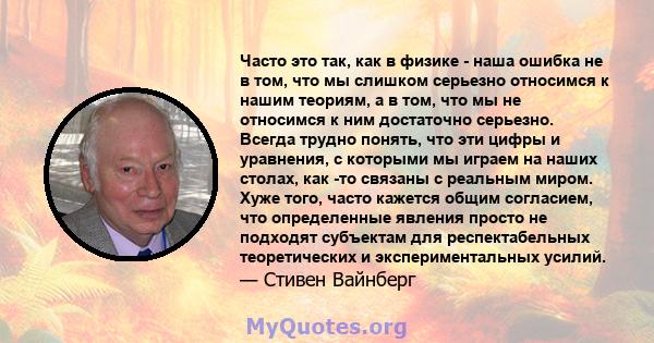 Часто это так, как в физике - наша ошибка не в том, что мы слишком серьезно относимся к нашим теориям, а в том, что мы не относимся к ним достаточно серьезно. Всегда трудно понять, что эти цифры и уравнения, с которыми