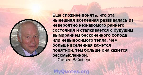 Еще сложнее понять, что эта нынешняя вселенная развивалась из невероятно незнакомого раннего состояния и сталкивается с будущим вымиранием бесконечного холода или невыносимого тепла. Чем больше вселенная кажется