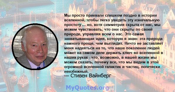 Мы просто приехали слишком поздно в истории вселенной, чтобы легко увидеть эту изначальную простоту ... но, хотя симметрия скрыта от нас, мы можем чувствовать, что они скрыты по своей природе, управляя всем о нас. Это