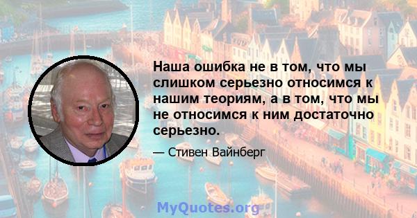 Наша ошибка не в том, что мы слишком серьезно относимся к нашим теориям, а в том, что мы не относимся к ним достаточно серьезно.