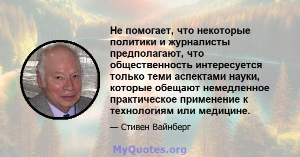 Не помогает, что некоторые политики и журналисты предполагают, что общественность интересуется только теми аспектами науки, которые обещают немедленное практическое применение к технологиям или медицине.