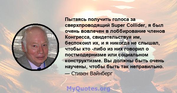 Пытаясь получить голоса за сверхпроводящий Super Collider, я был очень вовлечен в лоббирование членов Конгресса, свидетельствуя им, беспокоил их, и я никогда не слышал, чтобы кто -либо из них говорил о постмодернизме