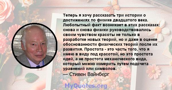 Теперь я хочу рассказать три истории о достижениях по физике двадцатого века. Любопытный факт возникает в этих рассказах: снова и снова физики руководствовались своим чувством красоты не только в разработке новых