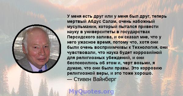 У меня есть друг или у меня был друг, теперь мертвый Абдус Салам, очень набожный мусульманин, который пытался привести науку в университеты в государствах Персидского залива, и он сказал мне, что у него ужасное время,