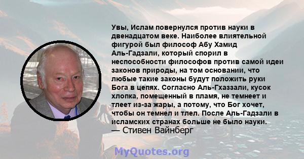 Увы, Ислам повернулся против науки в двенадцатом веке. Наиболее влиятельной фигурой был философ Абу Хамид Аль-Гадзали, который спорил в неспособности философов против самой идеи законов природы, на том основании, что