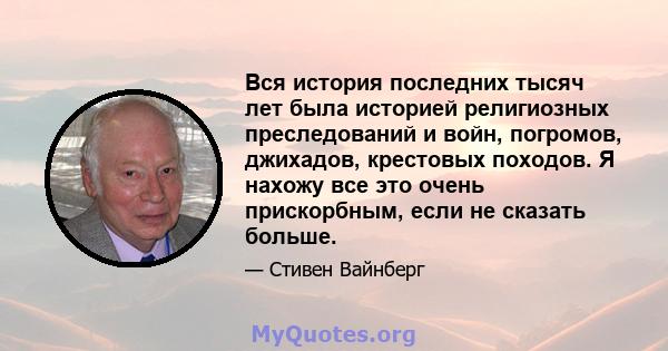 Вся история последних тысяч лет была историей религиозных преследований и войн, погромов, джихадов, крестовых походов. Я нахожу все это очень прискорбным, если не сказать больше.