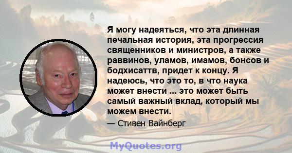 Я могу надеяться, что эта длинная печальная история, эта прогрессия священников и министров, а также раввинов, уламов, имамов, бонсов и бодхисаттв, придет к концу. Я надеюсь, что это то, в что наука может внести ... это 