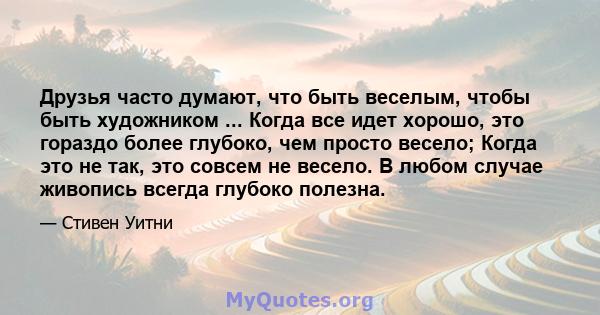 Друзья часто думают, что быть веселым, чтобы быть художником ... Когда все идет хорошо, это гораздо более глубоко, чем просто весело; Когда это не так, это совсем не весело. В любом случае живопись всегда глубоко