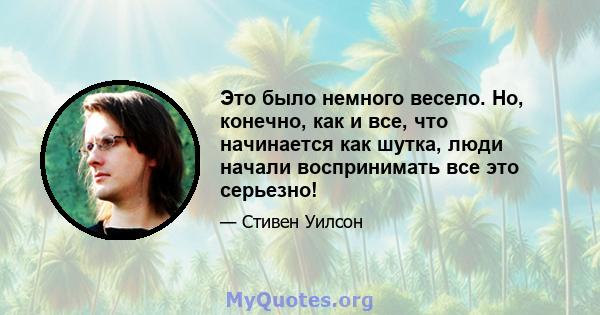 Это было немного весело. Но, конечно, как и все, что начинается как шутка, люди начали воспринимать все это серьезно!