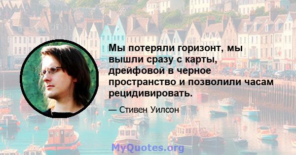 Мы потеряли горизонт, мы вышли сразу с карты, дрейфовой в черное пространство и позволили часам рецидивировать.