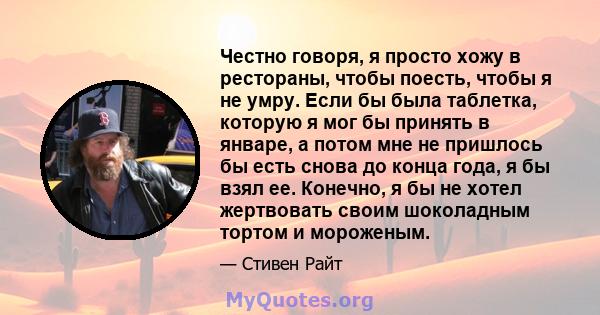 Честно говоря, я просто хожу в рестораны, чтобы поесть, чтобы я не умру. Если бы была таблетка, которую я мог бы принять в январе, а потом мне не пришлось бы есть снова до конца года, я бы взял ее. Конечно, я бы не