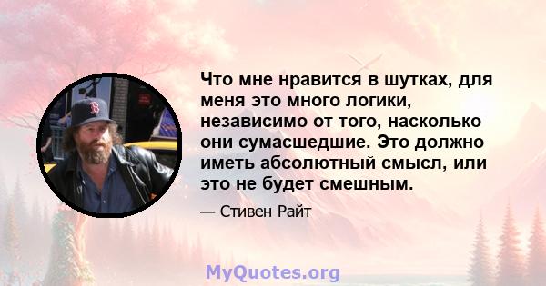 Что мне нравится в шутках, для меня это много логики, независимо от того, насколько они сумасшедшие. Это должно иметь абсолютный смысл, или это не будет смешным.