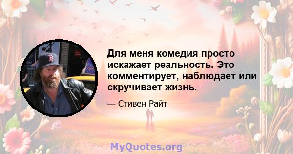 Для меня комедия просто искажает реальность. Это комментирует, наблюдает или скручивает жизнь.