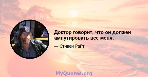 Доктор говорит, что он должен ампутировать все меня.