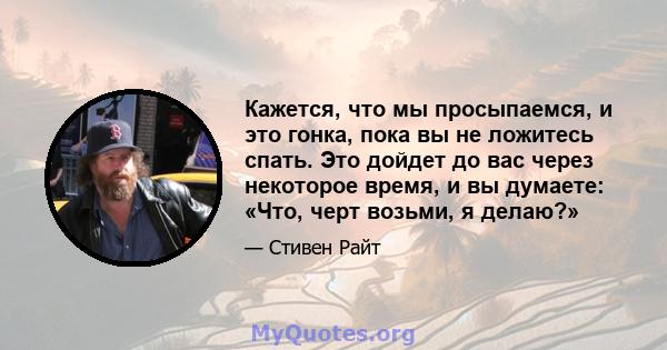 Кажется, что мы просыпаемся, и это гонка, пока вы не ложитесь спать. Это дойдет до вас через некоторое время, и вы думаете: «Что, черт возьми, я делаю?»