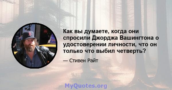 Как вы думаете, когда они спросили Джорджа Вашингтона о удостоверении личности, что он только что выбил четверть?