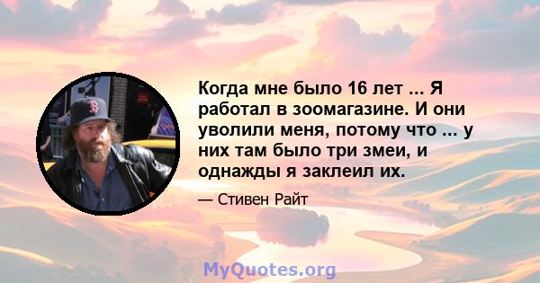 Когда мне было 16 лет ... Я работал в зоомагазине. И они уволили меня, потому что ... у них там было три змеи, и однажды я заклеил их.