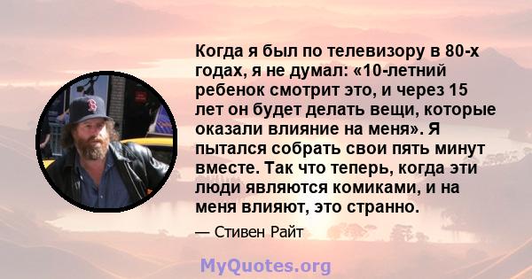 Когда я был по телевизору в 80-х годах, я не думал: «10-летний ребенок смотрит это, и через 15 лет он будет делать вещи, которые оказали влияние на меня». Я пытался собрать свои пять минут вместе. Так что теперь, когда