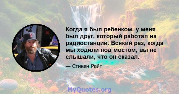 Когда я был ребенком, у меня был друг, который работал на радиостанции. Всякий раз, когда мы ходили под мостом, вы не слышали, что он сказал.