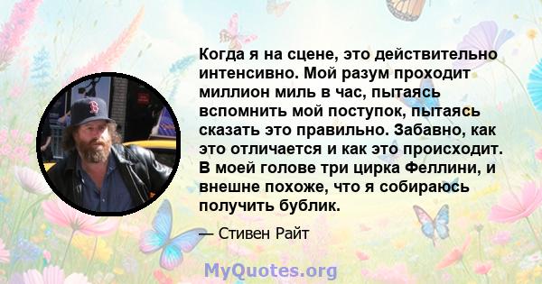 Когда я на сцене, это действительно интенсивно. Мой разум проходит миллион миль в час, пытаясь вспомнить мой поступок, пытаясь сказать это правильно. Забавно, как это отличается и как это происходит. В моей голове три