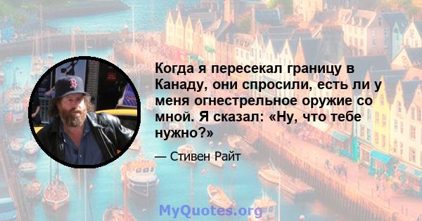 Когда я пересекал границу в Канаду, они спросили, есть ли у меня огнестрельное оружие со мной. Я сказал: «Ну, что тебе нужно?»