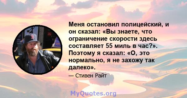 Меня остановил полицейский, и он сказал: «Вы знаете, что ограничение скорости здесь составляет 55 миль в час?». Поэтому я сказал: «О, это нормально, я не захожу так далеко».