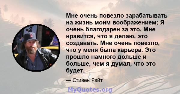 Мне очень повезло зарабатывать на жизнь моим воображением; Я очень благодарен за это. Мне нравится, что я делаю, это создавать. Мне очень повезло, что у меня была карьера. Это прошло намного дольше и больше, чем я