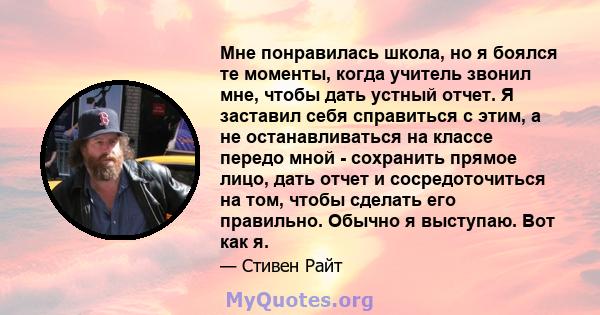 Мне понравилась школа, но я боялся те моменты, когда учитель звонил мне, чтобы дать устный отчет. Я заставил себя справиться с этим, а не останавливаться на классе передо мной - сохранить прямое лицо, дать отчет и