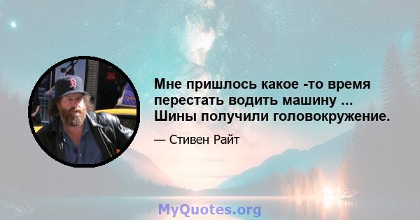 Мне пришлось какое -то время перестать водить машину ... Шины получили головокружение.