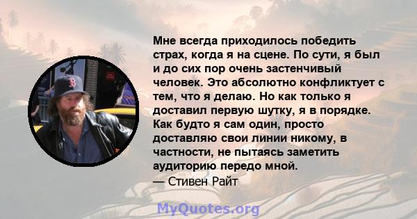 Мне всегда приходилось победить страх, когда я на сцене. По сути, я был и до сих пор очень застенчивый человек. Это абсолютно конфликтует с тем, что я делаю. Но как только я доставил первую шутку, я в порядке. Как будто 