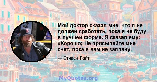 Мой доктор сказал мне, что я не должен сработать, пока я не буду в лучшей форме. Я сказал ему: «Хорошо; Не присылайте мне счет, пока я вам не заплачу.